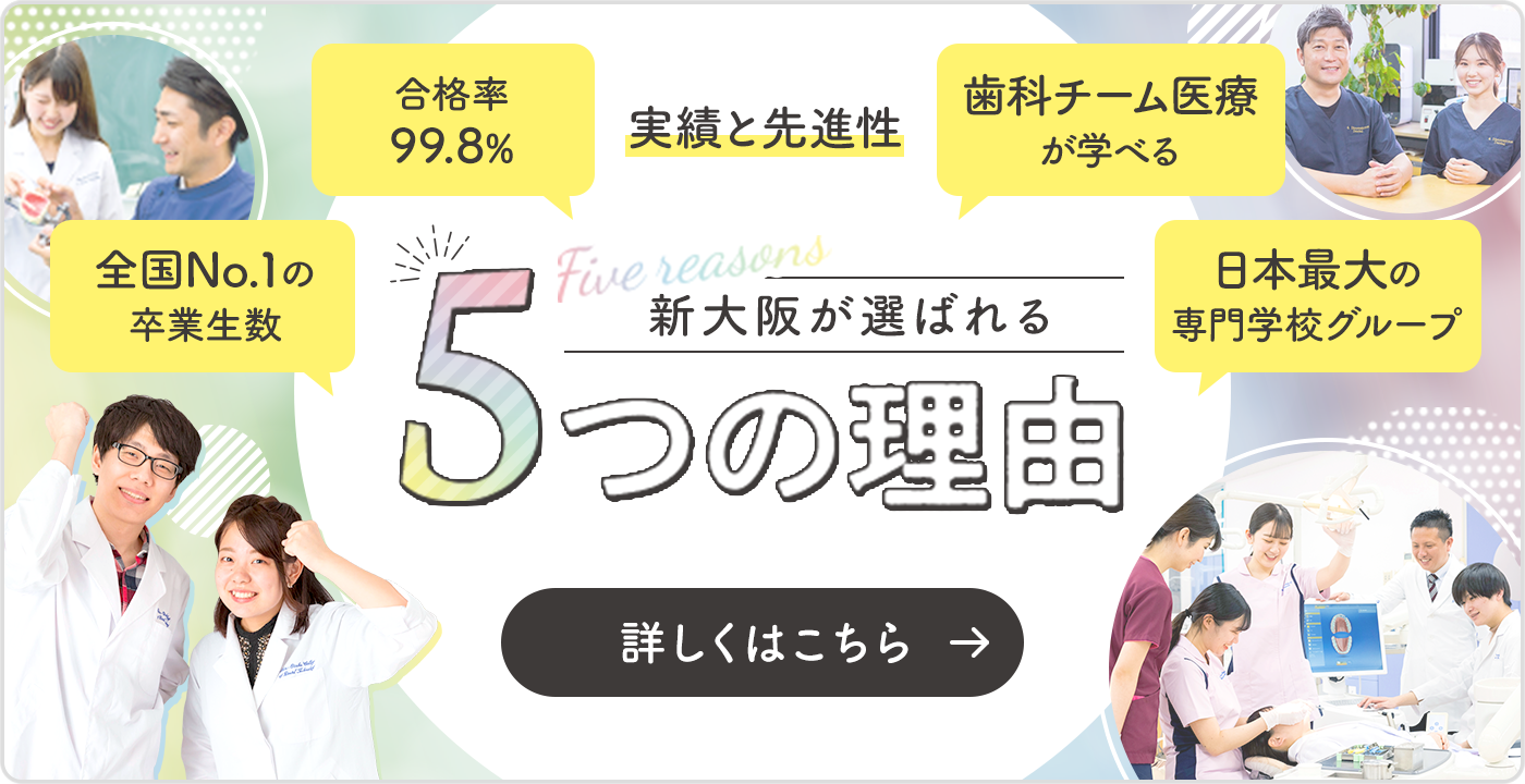 実績と先進性 新大阪が選ばれる5つの理由 合格率99.8% 歯科チーム医療が学べる 全国No.1の卒業生数 日本最大の専門学校グループ 詳しくはこちら