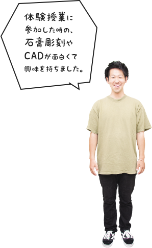 体験授業に参加した時の、石膏彫刻やCADが面白くて興味を持ちました。