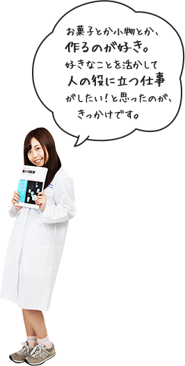 お菓子とか小物とか、作るのが好き。好きなことを活かして人の役に立つ仕事がしたい！と思ったのが、きっかけです。