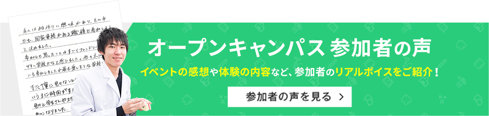 オープンキャンパス参加者の声 イベントの感想や体験の内容など、参加者のリアルボイスをご紹介！ 参加者の声を見る