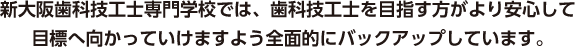 新大阪歯科技工士専門学校では、歯科技工士を目指す方がより安心して目標へ向かっていけますよう全面的にバックアップしています。